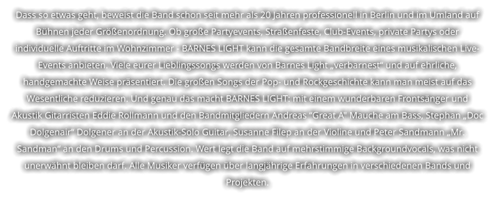 Dass so etwas geht, beweist die Band schon seit mehr als 20 Jahren professionell in Berlin und im Umland auf  Bhnen jeder Grenordnung. Ob groe Partyevents, Straenfeste, Club-Events, private Partys oder  individuelle Auftritte im Wohnzimmer - BARNES LIGHT kann die gesamte Bandbreite eines musikalischen Live- Events anbieten. Viele eurer Lieblingssongs werden von Barnes Light verbarnest und auf ehrliche,  handgemachte Weise prsentiert. Die groen Songs der Pop- und Rockgeschichte kann man meist auf das  Wesentliche reduzieren. Und genau das macht BARNES LIGHT: mit einem wunderbaren Frontsnger und  Akustik Gitarristen Eddie Rollmann und den Bandmitgliedern Andreas Great A" Mauche am Bass, Stephan Doc  Dolgenair Dolgener an der Akustik-Solo Guitar, Susanne Filep an der Violine und Peter Sandmann Mr.  Sandman an den Drums und Percussion. Wert legt die Band auf mehrstimmige Backgroundvocals, was nicht  unerwhnt bleiben darf. Alle Musiker verfgen ber langjhrige Erfahrungen in verschiedenen Bands und  Projekten.