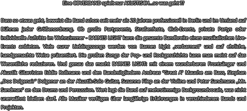 Eine COVERBAND spielt nur AKUSTISCHso was geht ??   Dass so etwas geht, beweist die Band schon seit mehr als 20 Jahren professionell in Berlin und im Umland auf Bhnen jeder Grenordnung. Ob groe Partyevents, Straenfeste, Club-Events, private Partys oder individuelle Auftritte im Wohnzimmer - BARNES LIGHT kann die gesamte Bandbreite eines musikalischen Live-Events anbieten. Viele eurer Lieblingssongs werden von Barnes Light verbarnest und auf ehrliche, handgemachte Weise prsentiert. Die groen Songs der Pop- und Rockgeschichte kann man meist auf das Wesentliche reduzieren. Und genau das macht BARNES LIGHT: mit einem wunderbaren Frontsnger und Akustik Gitarristen Eddie Rollmann und den Bandmitgliedern Andreas Great A" Mauche am Bass, Stephan Doc Dolgenair Dolgener an der Akustik-Solo Guitar, Susanne Filep an der Violine und Peter Sandmann Mr. Sandman an den Drums und Percussion. Wert legt die Band auf mehrstimmige Backgroundvocals, was nicht unerwhnt bleiben darf. Alle Musiker verfgen ber langjhrige Erfahrungen in verschiedenen Bands und Projekten.